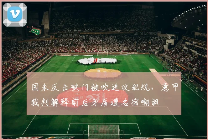 国米反击破门被吹进攻犯规，意甲裁判解释前后矛盾遭名宿嘲讽