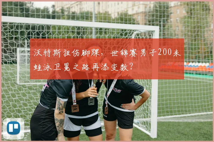 沃特斯扭伤脚踝，世锦赛男子200米蛙泳卫冕之路再添变数？