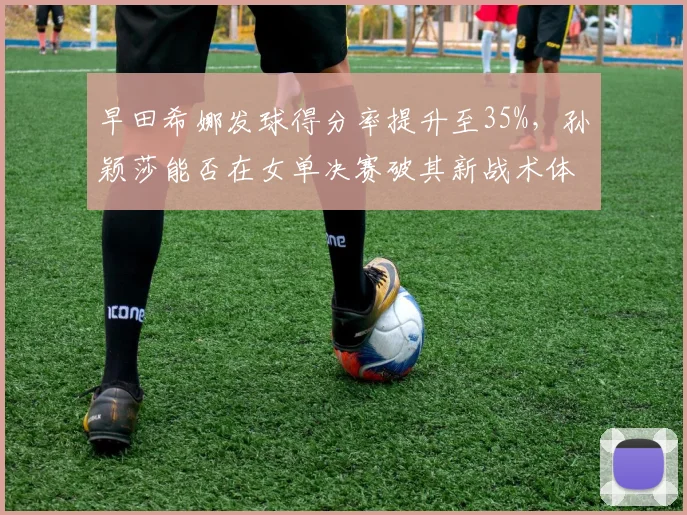 早田希娜发球得分率提升至35%，孙颖莎能否在女单决赛破其新战术体系