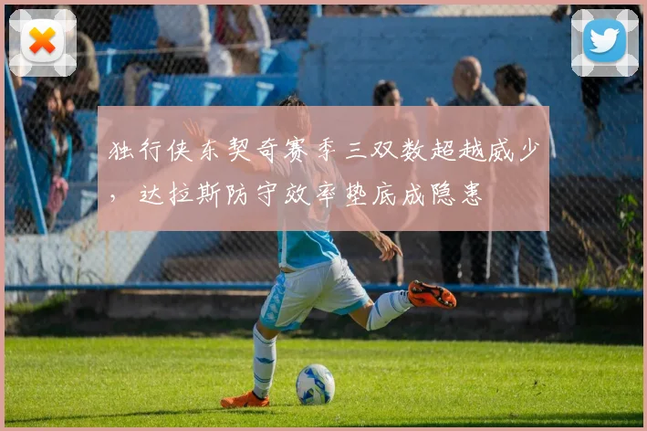 独行侠东契奇赛季三双数超越威少，达拉斯防守效率垫底成隐患