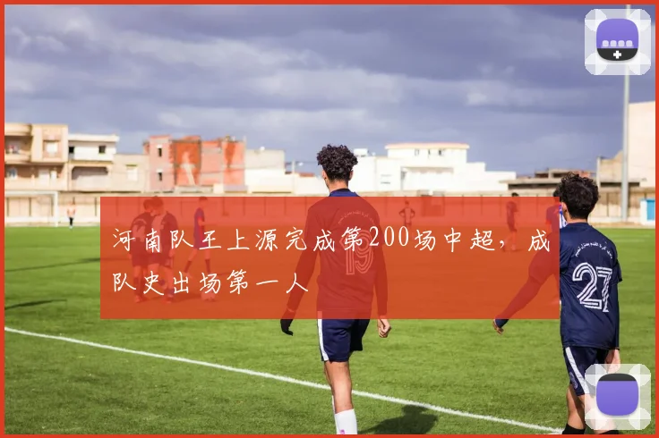河南队王上源完成第200场中超，成队史出场第一人