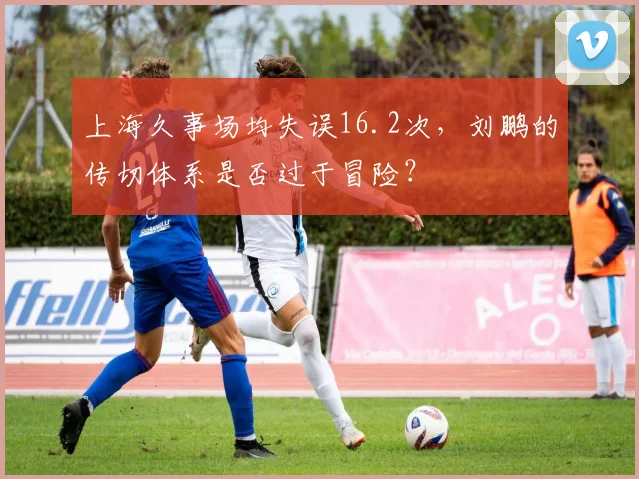 上海久事场均失误16.2次，刘鹏的传切体系是否过于冒险？